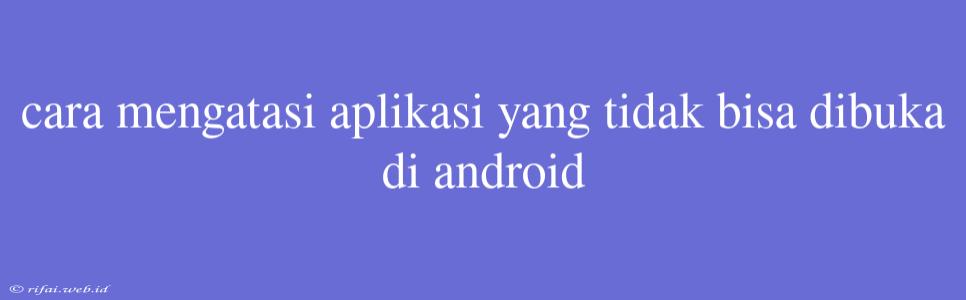 Cara Mengatasi Aplikasi Yang Tidak Bisa Dibuka Di Android