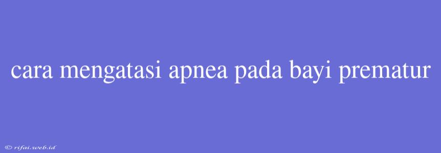 Cara Mengatasi Apnea Pada Bayi Prematur