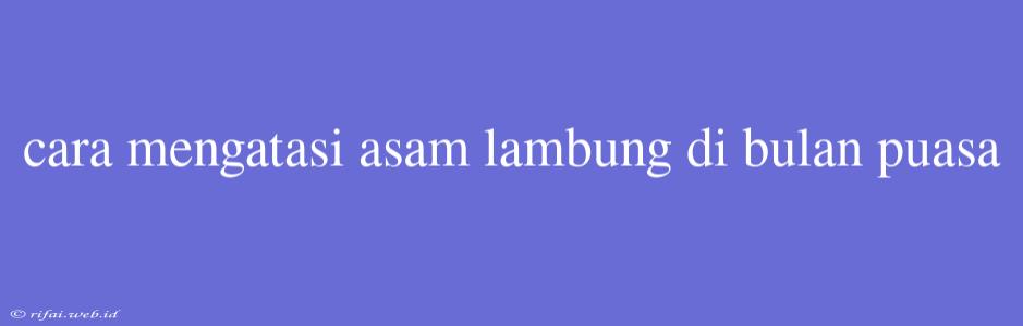 Cara Mengatasi Asam Lambung Di Bulan Puasa