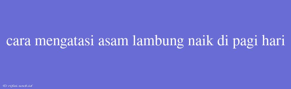 Cara Mengatasi Asam Lambung Naik Di Pagi Hari