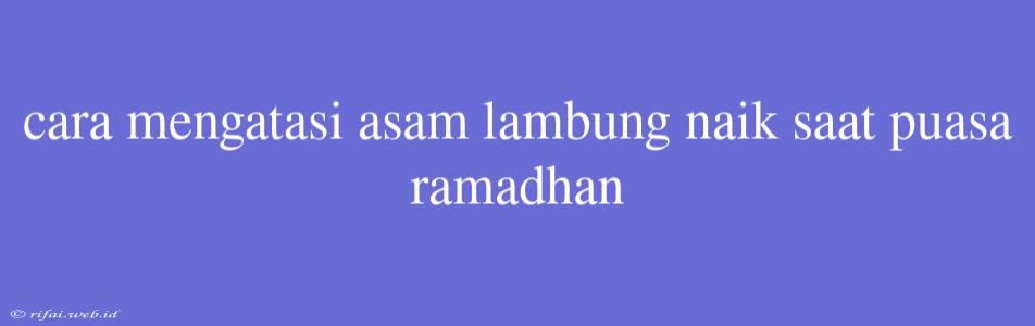 Cara Mengatasi Asam Lambung Naik Saat Puasa Ramadhan