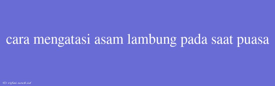 Cara Mengatasi Asam Lambung Pada Saat Puasa