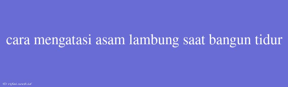 Cara Mengatasi Asam Lambung Saat Bangun Tidur