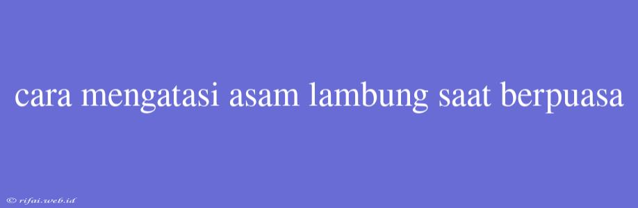 Cara Mengatasi Asam Lambung Saat Berpuasa