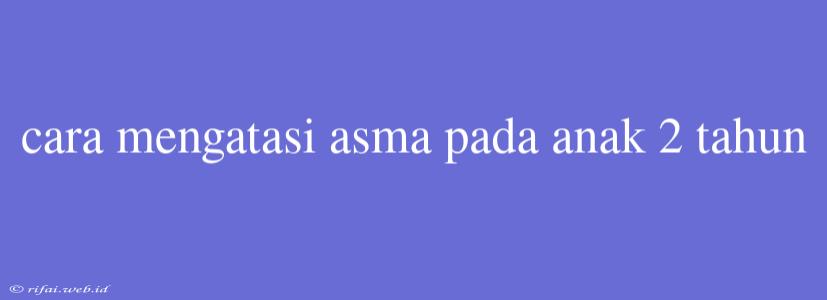 Cara Mengatasi Asma Pada Anak 2 Tahun