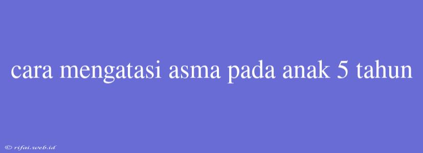 Cara Mengatasi Asma Pada Anak 5 Tahun