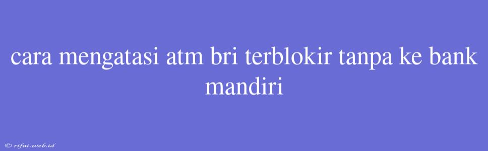 Cara Mengatasi Atm Bri Terblokir Tanpa Ke Bank Mandiri