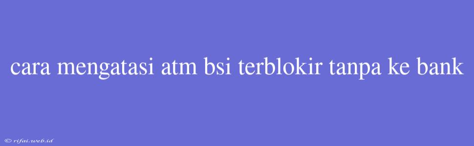 Cara Mengatasi Atm Bsi Terblokir Tanpa Ke Bank