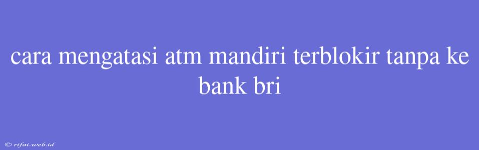 Cara Mengatasi Atm Mandiri Terblokir Tanpa Ke Bank Bri