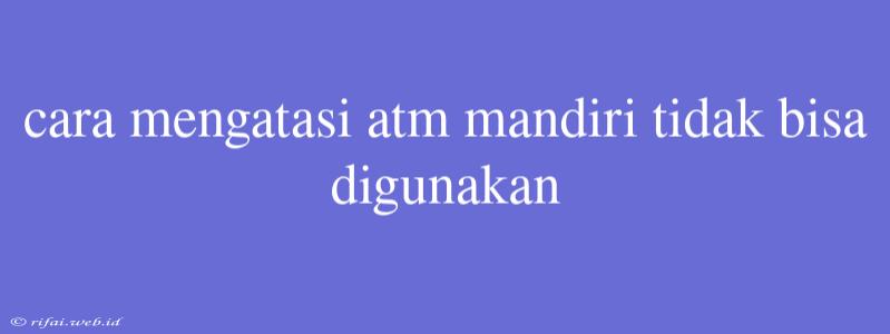 Cara Mengatasi Atm Mandiri Tidak Bisa Digunakan