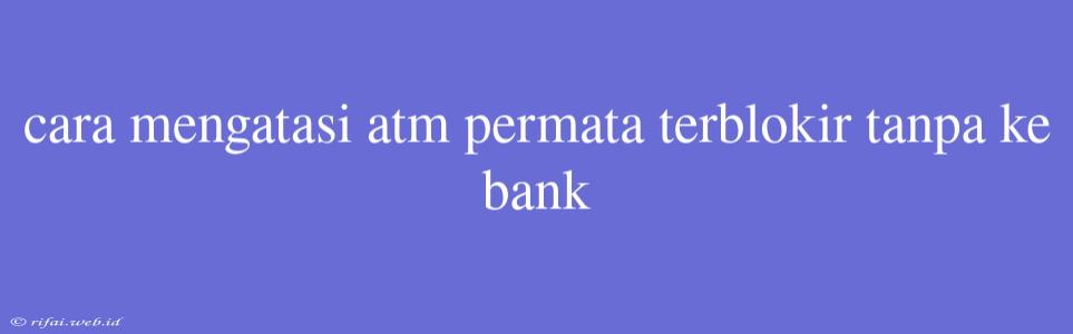 Cara Mengatasi Atm Permata Terblokir Tanpa Ke Bank