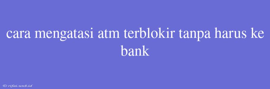 Cara Mengatasi Atm Terblokir Tanpa Harus Ke Bank