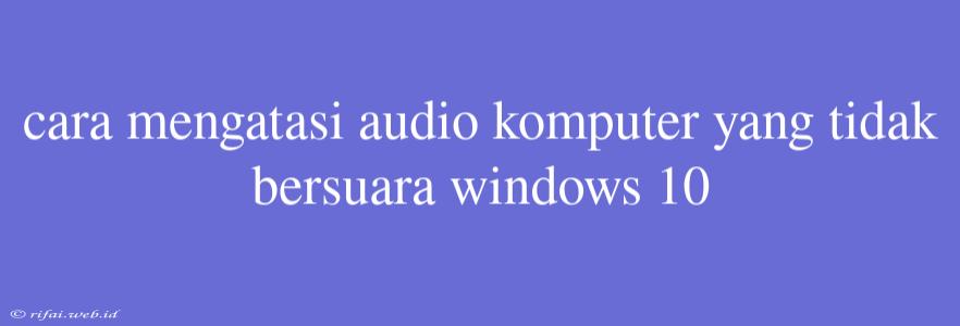 Cara Mengatasi Audio Komputer Yang Tidak Bersuara Windows 10