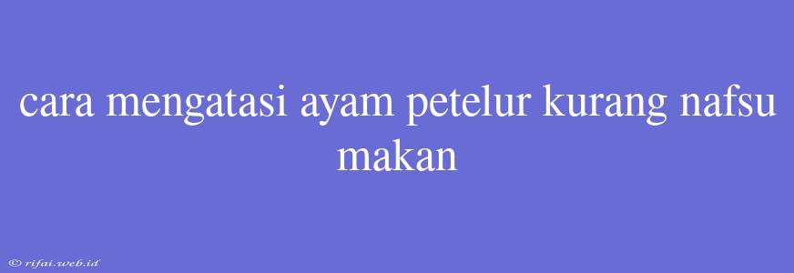 Cara Mengatasi Ayam Petelur Kurang Nafsu Makan