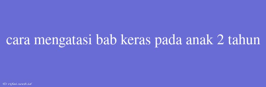 Cara Mengatasi Bab Keras Pada Anak 2 Tahun