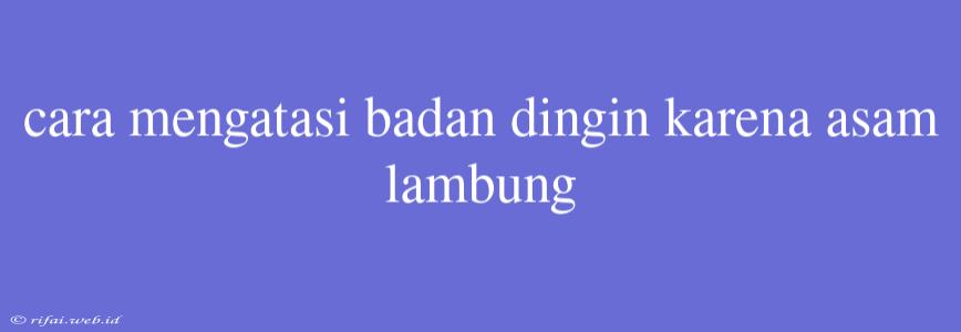 Cara Mengatasi Badan Dingin Karena Asam Lambung