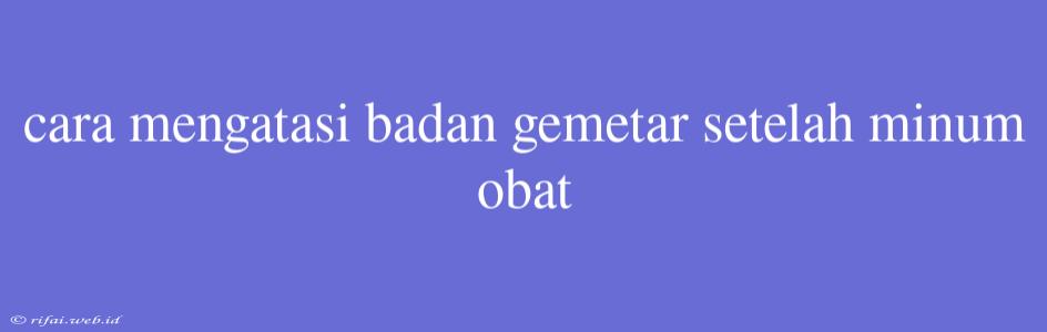 Cara Mengatasi Badan Gemetar Setelah Minum Obat