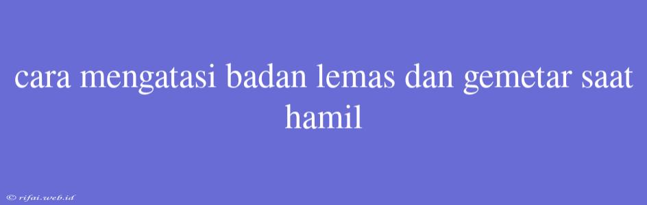 Cara Mengatasi Badan Lemas Dan Gemetar Saat Hamil