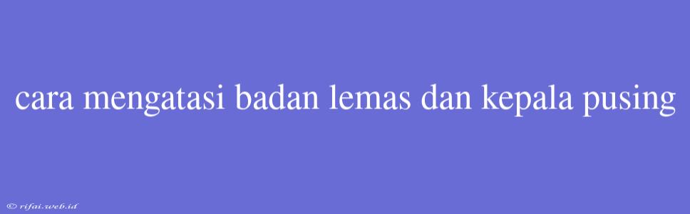 Cara Mengatasi Badan Lemas Dan Kepala Pusing