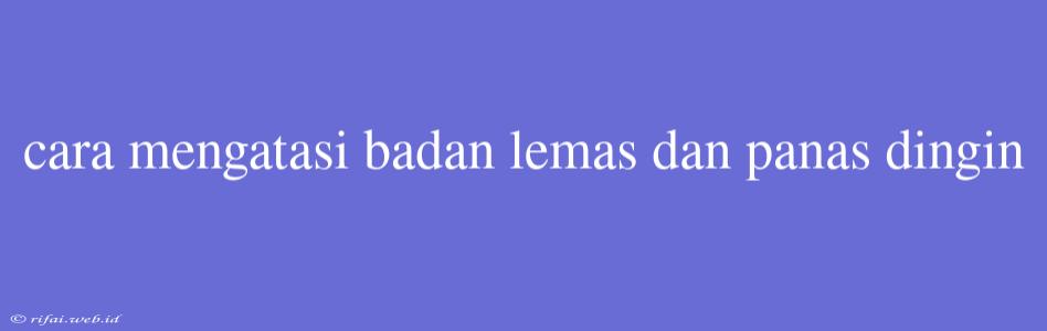 Cara Mengatasi Badan Lemas Dan Panas Dingin