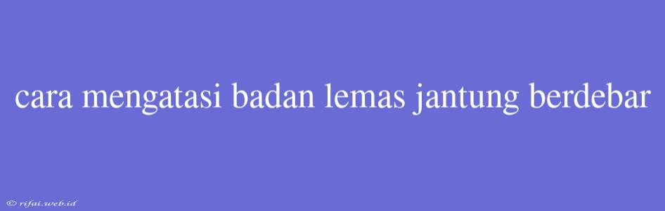 Cara Mengatasi Badan Lemas Jantung Berdebar