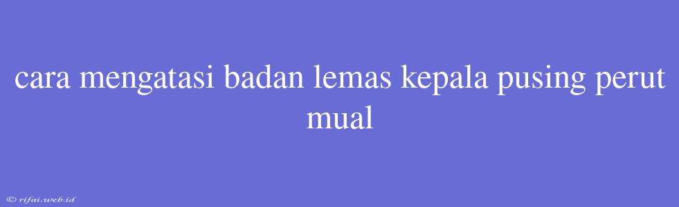 Cara Mengatasi Badan Lemas Kepala Pusing Perut Mual