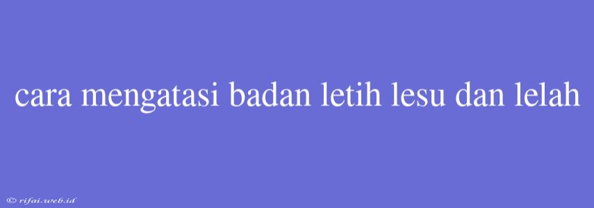 Cara Mengatasi Badan Letih Lesu Dan Lelah