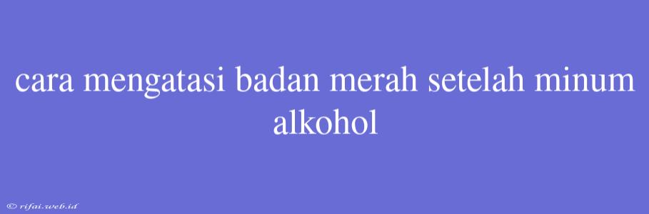 Cara Mengatasi Badan Merah Setelah Minum Alkohol