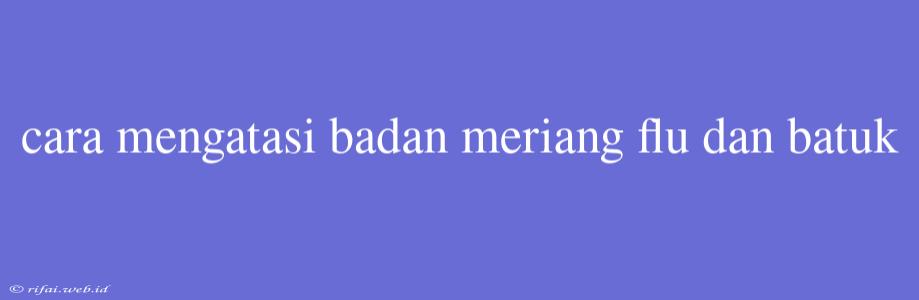 Cara Mengatasi Badan Meriang Flu Dan Batuk