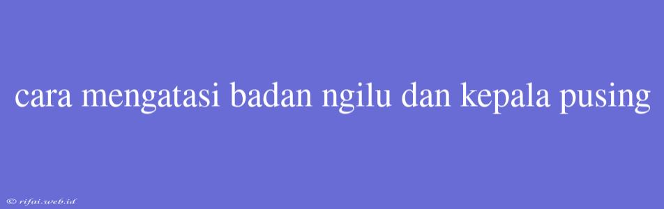 Cara Mengatasi Badan Ngilu Dan Kepala Pusing