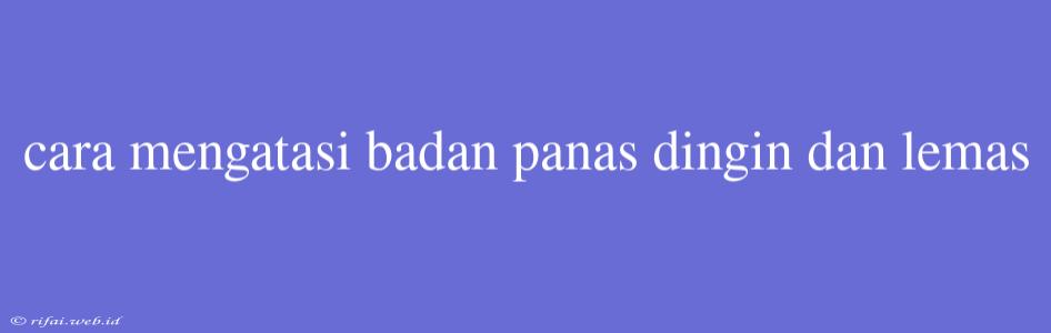 Cara Mengatasi Badan Panas Dingin Dan Lemas