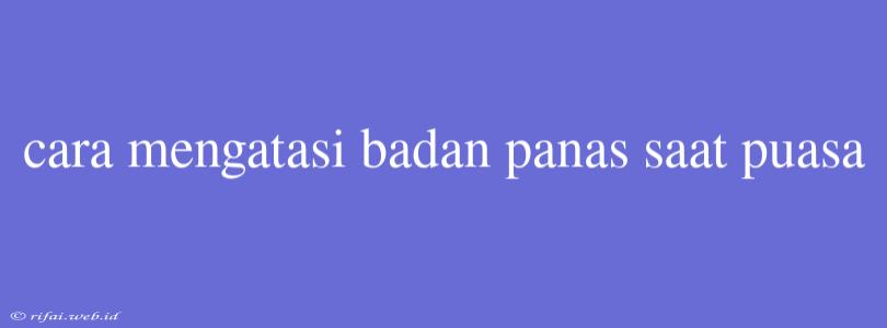 Cara Mengatasi Badan Panas Saat Puasa