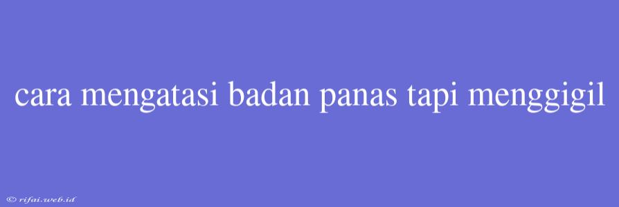 Cara Mengatasi Badan Panas Tapi Menggigil