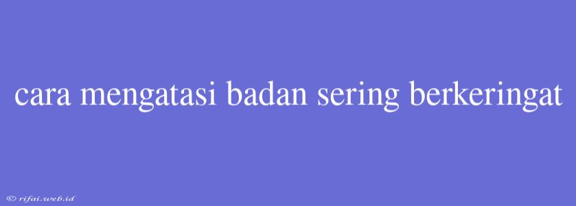 Cara Mengatasi Badan Sering Berkeringat