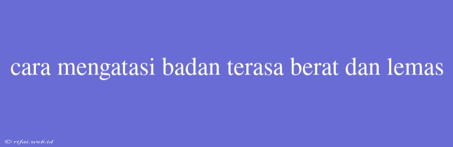 Cara Mengatasi Badan Terasa Berat Dan Lemas