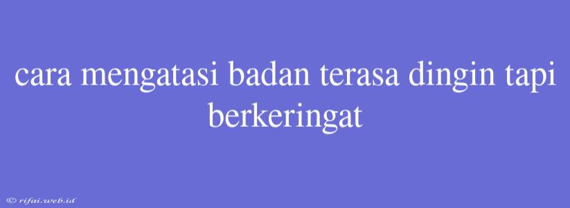 Cara Mengatasi Badan Terasa Dingin Tapi Berkeringat