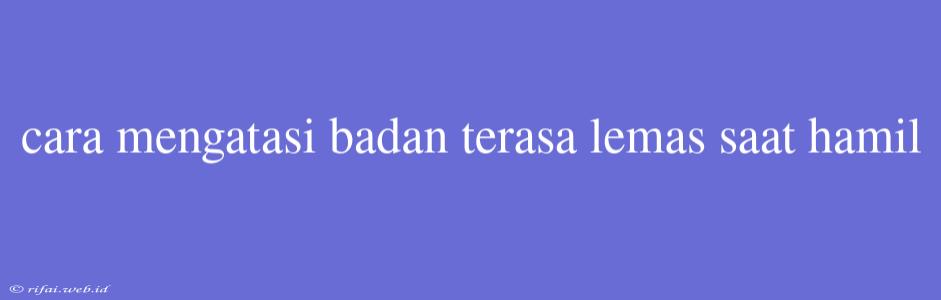 Cara Mengatasi Badan Terasa Lemas Saat Hamil