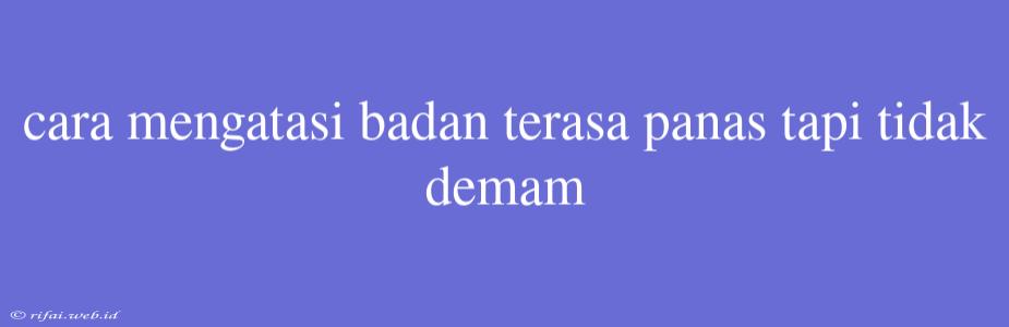 Cara Mengatasi Badan Terasa Panas Tapi Tidak Demam