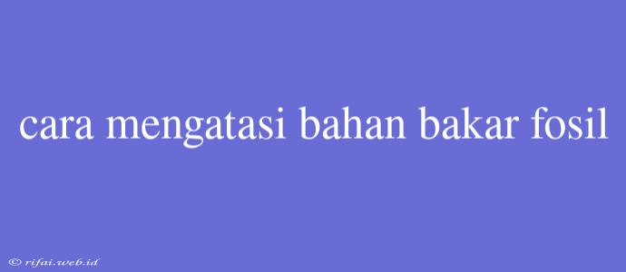 Cara Mengatasi Bahan Bakar Fosil