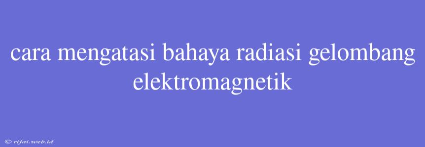 Cara Mengatasi Bahaya Radiasi Gelombang Elektromagnetik