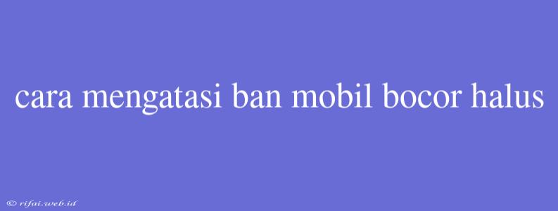 Cara Mengatasi Ban Mobil Bocor Halus