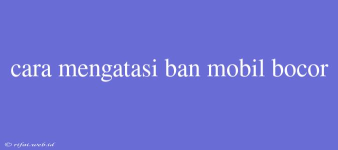 Cara Mengatasi Ban Mobil Bocor