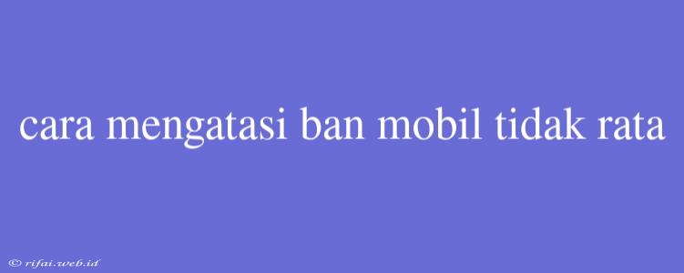 Cara Mengatasi Ban Mobil Tidak Rata