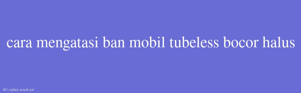 Cara Mengatasi Ban Mobil Tubeless Bocor Halus