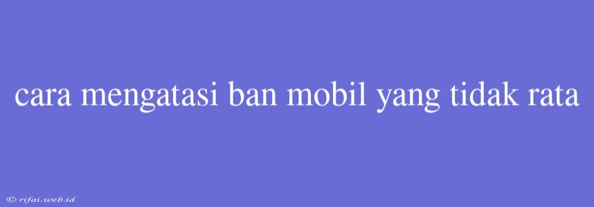 Cara Mengatasi Ban Mobil Yang Tidak Rata