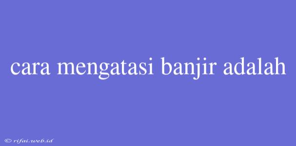 Cara Mengatasi Banjir Adalah