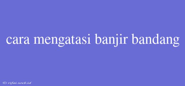 Cara Mengatasi Banjir Bandang