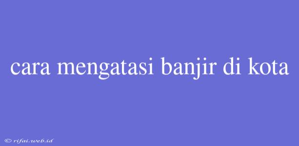 Cara Mengatasi Banjir Di Kota