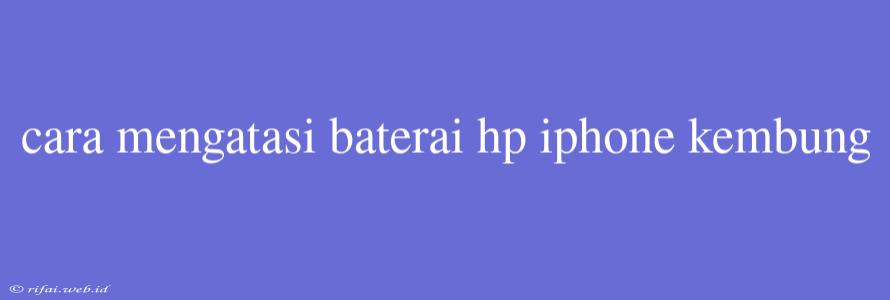 Cara Mengatasi Baterai Hp Iphone Kembung