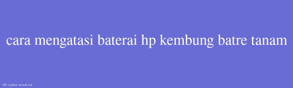 Cara Mengatasi Baterai Hp Kembung Batre Tanam